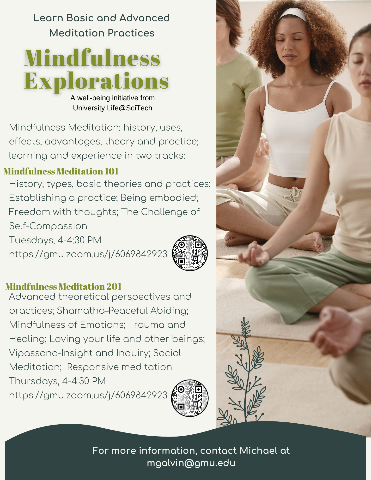 Mindfulness Meditation: history, uses, effects, advantages, theory and practice; learning and experience in two tracks:  History, types, basic theories and practices; Establishing a practice; Being embodied; Freedom with thoughts; The Challenge of Self-Compassion Tuesdays, 4-4:30 PM https://gmu.zoom.us/j/6069842923   Advanced theoretical perspectives and practices; Shamatha–Peaceful Abiding; Mindfulness of Emotions; Trauma and Healing; Loving your life and other beings; Vipassana-Insight and Inquiry; Social Meditation;  Responsive meditation Thursdays, 4-4:30 PM https://gmu.zoom.us/j/6069842923